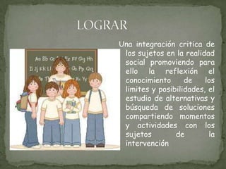 LOGRAR Una integración critica de los sujetos en la realidad social promoviendo para ello la reflexión el conocimiento de los limites y posibilidades, el estudio de alternativas y búsqueda de soluciones compartiendo momentos y actividades con los sujetos de la intervención 
