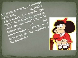 Diversas miradas, diferentes opiniones, múltiples expresiones. Un mundo que busca su sentido en torno al valor de sus prácticas, a la convicción de sus pensamientos y éticas, a la mediación de los diálogos y las amistades.