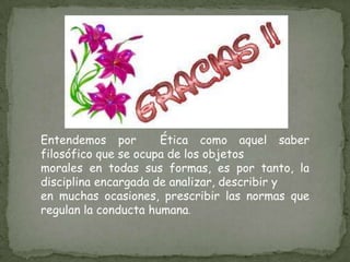 Entendemos por  Ética como aquel saber filosófico que se ocupa de los objetosmorales en todas sus formas, es por tanto, la disciplina encargada de analizar, describir yen muchas ocasiones, prescribir las normas que regulan la conducta humana.