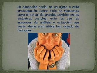 La educación social no es ajena a esta preocupación, sobre todo en momentos como el actual de grandes cambios en las dinámicas sociales, ante los que los esquemas de análisis y actuación que hasta ahora eran útiles han dejado de funcionar.
