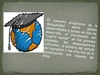 El aumento progresivo de la desigualdad entre países desarrollados y países en vías de desarrollo, el crecimiento del "cuarto mundo" en las grandes ciudades, los desencuentros culturales, la quiebra del estado del bienestar o los efectos de la globalización son algunos de ellos.