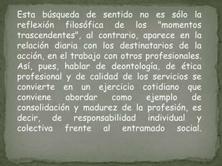 Esta búsqueda de sentido no es sólo la reflexión filosófica de los "momentos trascendentes", al contrario, aparece en la relación diaria con los destinatarios de la acción, en el trabajo con otros profesionales. Así, pues, hablar de deontología, de ética profesional y de calidad de los servicios se convierte en un ejercicio cotidiano que conviene abordar como ejemplo de consolidación y madurez de la profesión, es decir, de responsabilidad individual y colectiva frente al entramado social.