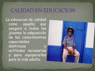 CALIDAD EN EDUCACIONLa educacion de calidad como aquella que asegura a todos los jóvenes la adquisición de los conocimientos capacidades destrezas y actitudes necesarias y para equipararles para la vida adulta.