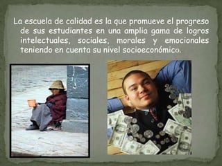 La escuela de calidad es la que promueve el progreso de sus estudiantes en una amplia gama de logros intelectuales, sociales, morales y emocionales teniendo en cuenta su nivel socioeconómico. 