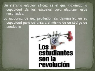 Un sistema escolar eficaz es el que maximiza la capacidad de las escuelas para alcanzar esos resultados.La madurez de una profesión se demuestra en su capacidad para dotarse a si misma de un código de conducta