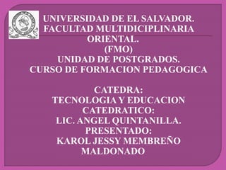UNIVERSIDAD DE EL SALVADOR.
FACULTAD MULTIDICIPLINARIA
ORIENTAL.
(FMO)
UNIDAD DE POSTGRADOS.
CURSO DE FORMACION PEDAGOGICA
CATEDRA:
TECNOLOGIA Y EDUCACION
CATEDRATICO:
LIC. ANGEL QUINTANILLA.
PRESENTADO:
KAROL JESSY MEMBREÑO
MALDONADO
 