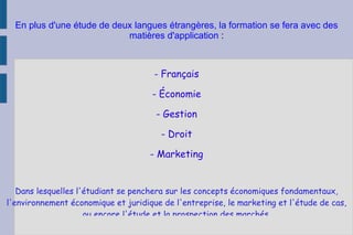 En plus d'une étude de deux langues étrangères, la formation se fera avec des matières d'application  : -  Français - Économie - Gestion - Droit - Marketing Dans lesquelles l'étudiant se penchera sur les concepts économiques fondamentaux, l'environnement économique et juridique de l'entreprise, le marketing et l'étude de cas, ou encore l'étude et la prospection des marchés. 