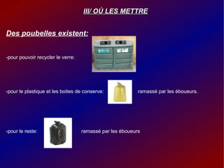 III/ O Ú  LES METTRE Des poubelles existent: -pour pouvoir recycler le verre:  -pour le plastique et les boites de conserve:  ramassé par les éboueurs.  -pour le reste:  ramassé par les éboueurs  