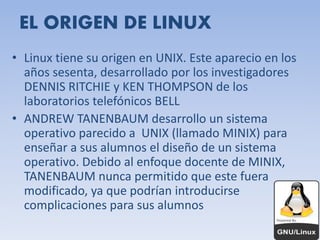 EL ORIGEN DE LINUX 
• Linux tiene su origen en UNIX. Este aparecio en los 
años sesenta, desarrollado por los investigadores 
DENNIS RITCHIE y KEN THOMPSON de los 
laboratorios telefónicos BELL 
• ANDREW TANENBAUM desarrollo un sistema 
operativo parecido a UNIX (llamado MINIX) para 
enseñar a sus alumnos el diseño de un sistema 
operativo. Debido al enfoque docente de MINIX, 
TANENBAUM nunca permitido que este fuera 
modificado, ya que podrían introducirse 
complicaciones para sus alumnos 
 