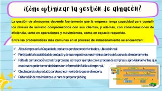 ¿Cómo optimizar la gestión de almacén?
 Altostiemposenlabúsquedadeproductospordesconocimientodesuubicaciónreal
 Pérdidadelatrazabilidaddeproductoydesusrespectivosmovimientosdentrodelazonadealmacenamiento.
 Falta de comunicación con otros procesos, como por ejemplo con el proceso de compras y aprovisionamientos, que
ocasionanopodertomardecisionesconinformación fiableatiemporeal.
 Obsolescenciadeproductopordesconocimientodeloquesealmacena.
 Reiteracióndemovimientosalahoradeprepararpicking.
La gestión de almacenes depende fuertemente que la empresa tenga capacidad para cumplir
los niveles de servicio comprometidos con sus clientes, y además, con consideraciones de
eficiencia, tanto en operaciones y movimientos, como en espacio requerido.
Entre las problemáticas más comunes en el proceso de almacenamiento se encuentran:
 