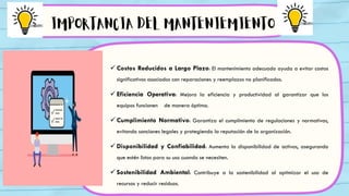  Costos Reducidos a Largo Plazo: El mantenimiento adecuado ayuda a evitar costos
significativos asociados con reparaciones y reemplazos no planificados.
 Eficiencia Operativa: Mejora la eficiencia y productividad al garantizar que los
equipos funcionen de manera óptima.
 Cumplimiento Normativo: Garantiza el cumplimiento de regulaciones y normativas,
evitando sanciones legales y protegiendo la reputación de la organización.
 Disponibilidad y Confiabilidad: Aumenta la disponibilidad de activos, asegurando
que estén listos para su uso cuando se necesiten.
 Sostenibilidad Ambiental: Contribuye a la sostenibilidad al optimizar el uso de
recursos y reducir residuos.
IMPORTANCIA DEL MANTENIEMIENTO
 