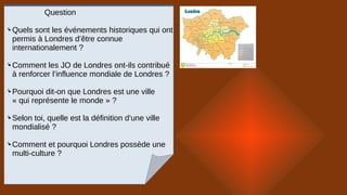 Question
 Quels sont les événements historiques qui ont
permis à Londres d’être connue
internationalement ?
 Comment les JO de Londres ont-ils contribué
à renforcer l’influence mondiale de Londres ?
 Pourquoi dit-on que Londres est une ville
« qui représente le monde » ?
 Selon toi, quelle est la définition d’une ville
mondialisé ?
 Comment et pourquoi Londres possède une
multi-culture ?
 