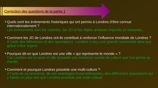 Correction des questions de la partie 1
 Quels sont les événements historiques qui ont permis à Londres d’être connue
internationalement ?
Les événements sont les colonies, les JO et les objets antiques importés et retrouvés..
 Comment les JO de Londres ont-ils contribué à renforcer l’influence mondiale de Londres ?
A l’aide des télévisions et des spectateurs, Londres a reçu une grande renommée ainsi que
grâce à leur argent.
 Pourquoi dit-on que Londres est une ville « qui représente le monde » ?
Car Londres est si vaste et elle possède une immense variété de culture que l’on pense au
monde.
 Comment et pourquoi Londres possède une multi-culture ?
A l’aide de sa renommé, de ses avantages d’une métropoles, des différentes populations qui
y habite on peut dire que Londres possède une multi-culture.
 