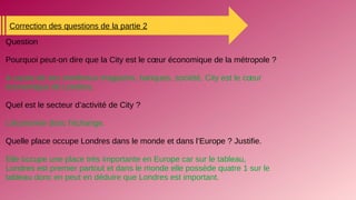 Correction des questions de la partie 2
Question
Pourquoi peut-on dire que la City est le cœur économique de la métropole ?
A cause de ses nombreux magasins, banques, société, City est le cœur
économique de Londres.
Quel est le secteur d’activité de City ?
L’économie donc l’échange.
Quelle place occupe Londres dans le monde et dans l’Europe ? Justifie.
Elle occupe une place très importante en Europe car sur le tableau,
Londres est premier partout et dans le monde elle possède quatre 1 sur le
tableau donc en peut en déduire que Londres est important.
 