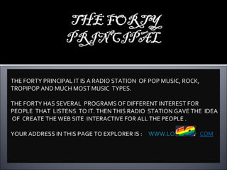 THE FORTY PRINCIPAL IT IS A RADIO STATION  OF POP MUSIC, ROCK, TROPIPOP AND MUCH MOST MUSIC  TYPES. THE FORTY HAS SEVERAL  PROGRAMS OF DIFFERENT INTEREST FOR PEOPLE  THAT  LISTENS  TO IT. THEN THIS RADIO  STATION GAVE THE  IDEA  OF  CREATE THE WEB SITE  INTERACTIVE FOR ALL THE PEOPLE . YOUR ADDRESS IN THIS PAGE TO EXPLORER IS  :  WWW.LOS .  COM 