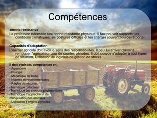Compétences
Bonne résistance
La profession nécessite une bonne résistance physique. Il faut pouvoir supporter les
conditions climatiques, les postures difficiles et les charges souvent lourdes à porter.
Capacités d'adaptation
L'ouvrier agricole doit avoir le sens des responsabilités. Il peut lui arriver d'avoir à
remplacer l'agriculteur pour de courtes périodes. Il doit pouvoir s'adapter à tout types
de situation. Utilisation de logiciels de gestion de stocks…
Il doit avoir des compétences en :
- Agronomie
- Biologie
- Mécanique de base
- Normes environnementales
- Règles de sécurité
-Technique culturales
-Technique des produits phytosanitaire
-Technique d’approche et de
manipulation des animaux
- Utilisation d’engins agricoles
 