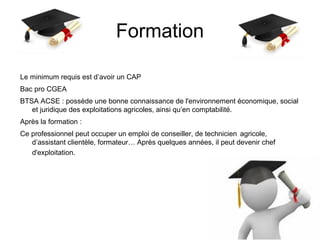 Formation
Le minimum requis est d’avoir un CAP
Bac pro CGEA
BTSA ACSE : possède une bonne connaissance de l'environnement économique, social
et juridique des exploitations agricoles, ainsi qu’en comptabilité.
Après la formation :
Ce professionnel peut occuper un emploi de conseiller, de technicien agricole,
d’assistant clientèle, formateur… Après quelques années, il peut devenir chef
d'exploitation.
 