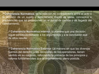 :
Coherencia Normativa:Coherencia Normativa: es la relación no contradictoria entre el acto o
la decisión de un sujeto y determinado marco de ideas, conceptos o
preferencias que se presuponen en el punto de partida o de llegada del
razonamiento.
Coherencia Normativa Interna:Coherencia Normativa Interna: la manera que una decisión
sigue consecuentemente a los argumentos y a la conclusión que
de ellos resulte.
Coherencia Normativa Externa:Coherencia Normativa Externa: La manera en que las diversas
fuentes del derecho y las decisiones de los operadores, tienen
sentido en su conjunto, reforzando la primacía de los principios y
valores fundamentales que el ordenamiento pleno postula.
 