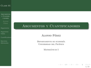 Argumentos
y Cuantifi-
cadores
Alonso
Pérez
Argumentos
Argumento
Válido
Cuantificadores
Ejercicios
Adicionales
Clase 01
Argumentos y Cuantificadores
Alonso Pérez
Departamento de economı́a
Universidad del Pacı́fico
Matemáticas I
1 / 14
 