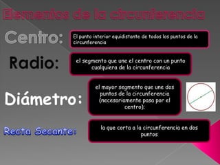 El punto interior equidistante de todos los puntos de la
       circunferencia


        el segmento que une el centro con un punto
              cualquiera de la circunferencia


                el mayor segmento que une dos

Diámetro:
                  puntos de la circunferencia
                  (necesariamente pasa por el
                            centro);


                   la que corta a la circunferencia en dos
                                    puntos
 