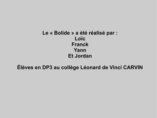 Le « Bolide » a été réalisé par :
Loïc
Franck
Yann
Et Jordan
Élèves en DP3 au collège Léonard de Vinci CARVIN
 