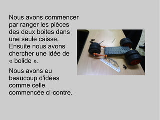 Nous avons commencer
par ranger les pièces
des deux boites dans
une seule caisse.
Ensuite nous avons
chercher une idée de
« bolide ».
Nous avons eu
beaucoup d'idées
comme celle
commencée ci-contre.
 