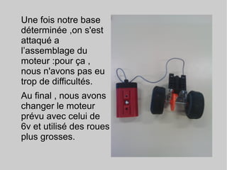 Une fois notre base
déterminée ,on s'est
attaqué a
l’assemblage du
moteur :pour ça ,
nous n'avons pas eu
trop de difficultés.
Au final , nous avons
changer le moteur
prévu avec celui de
6v et utilisé des roues
plus grosses.
 