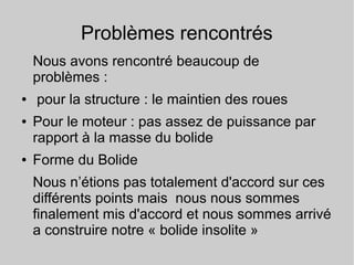 Problèmes rencontrés
Nous avons rencontré beaucoup de
problèmes :
● pour la structure : le maintien des roues
● Pour le moteur : pas assez de puissance par
rapport à la masse du bolide
● Forme du Bolide
Nous n’étions pas totalement d'accord sur ces
différents points mais nous nous sommes
finalement mis d'accord et nous sommes arrivé
a construire notre « bolide insolite »
 