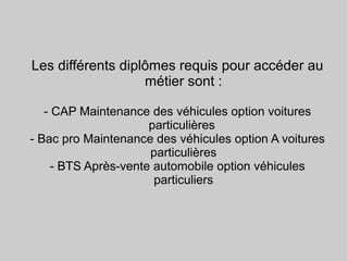 Les différents diplômes requis pour accéder au
métier sont :
- CAP Maintenance des véhicules option voitures
particulières
- Bac pro Maintenance des véhicules option A voitures
particulières
- BTS Après-vente automobile option véhicules
particuliers
 