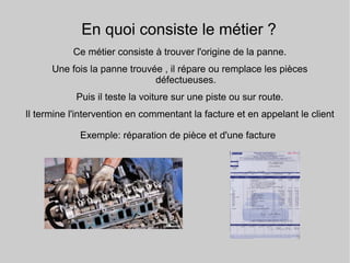 En quoi consiste le métier ?
Ce métier consiste à trouver l'origine de la panne.
Une fois la panne trouvée , il répare ou remplace les pièces
défectueuses.
Puis il teste la voiture sur une piste ou sur route.
Il termine l'intervention en commentant la facture et en appelant le client
Exemple: réparation de pièce et d'une facture
 