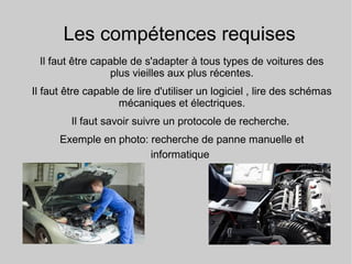 Les compétences requises
Il faut être capable de s'adapter à tous types de voitures des
plus vieilles aux plus récentes.
Il faut être capable de lire d'utiliser un logiciel , lire des schémas
mécaniques et électriques.
Il faut savoir suivre un protocole de recherche.
Exemple en photo: recherche de panne manuelle et
informatique
 