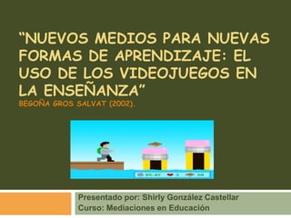 “Nuevos medios para nuevas formas de aprendizaje: el uso de los videojuegos en la enseñanza”Begoña gros salvat (2002). Presentado por: Shirly González Castellar Curso: Mediaciones en Educación 
