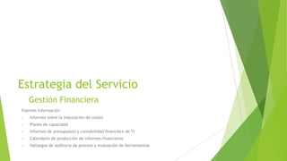 Estrategia del Servicio
Gestión Financiera
Fuentes Información
•

Informes sobre la imputación de costes

•

Planes de capacidad

•

Informes de presupuesto y contabilidad financiera de TI

•

Calendario de producción de informes financieros

•

Hallazgos de auditoria de proceso y evaluación de herramientas

 
