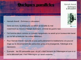 Quelques parallèles 
● Hannah Arendt : Eichmann à Jérusalem 
Dans son livre, la philosophe va définir la banalité du mal 
notamment au travers d'Adolph Eichmann, criminel de guerre nazi. 
● Cet homme décrit comme un monstre sanguinaire ne serait qu'un bureaucrate banal 
qui ne fait qu'exécuter les ordres bêtement. 
● Pour Hannah Arendt l'autorité et plus particulièrement le totalitarisme a le pouvoir 
d'agir sur le discernement des personnes grâce à la propagande, l'idéologie et la 
répression. 
● Exemple : les SS persuadés que « le juif » était l'ennemi de l'Allemagne et que si on 
ne le détruisait pas, c'est l'Allemagne qui serait anéantie. 
 
