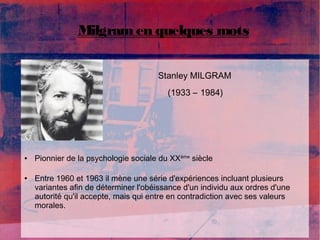 Milgram en quelques mots 
Stanley MILGRAM 
(1933 – 1984) 
● Pionnier de la psychologie sociale du XXème siècle 
● Entre 1960 et 1963 il mène une série d'expériences incluant plusieurs 
variantes afin de déterminer l'obéissance d'un individu aux ordres d'une 
autorité qu'il accepte, mais qui entre en contradiction avec ses valeurs 
morales. 
 