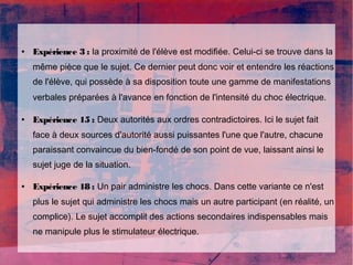 ● Expérience 3 : la proximité de l'élève est modifiée. Celui-ci se trouve dans la 
même pièce que le sujet. Ce dernier peut donc voir et entendre les réactions 
de l'élève, qui possède à sa disposition toute une gamme de manifestations 
verbales préparées à l'avance en fonction de l'intensité du choc électrique. 
● Expérience 15 : Deux autorités aux ordres contradictoires. Ici le sujet fait 
face à deux sources d'autorité aussi puissantes l'une que l'autre, chacune 
paraissant convaincue du bien-fondé de son point de vue, laissant ainsi le 
sujet juge de la situation. 
● Expérience 18 : Un pair administre les chocs. Dans cette variante ce n'est 
plus le sujet qui administre les chocs mais un autre participant (en réalité, un 
complice). Le sujet accomplit des actions secondaires indispensables mais 
ne manipule plus le stimulateur électrique. 
 