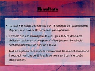 Résultats 
● Au total, 636 sujets ont participé aux 18 variantes de l'expérience de 
Milgram, avec environ 35 personnes par expérience. 
● Il s'avère que dans la majorité des cas, plus de 50% des sujets 
obéissent totalement et acceptent d'infliger jusqu'à 450 volts, la 
décharge maximale, de punition à l'élève. 
● Tout les sujets se sont opposés verbalement. Ce résultat correspond 
à ceux qui n'ont pas quitté la salle ou ne se sont pas interposés 
physiquement. 
 