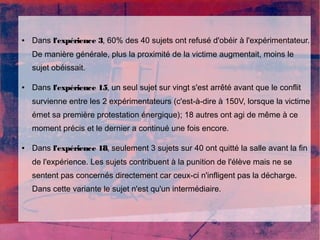 ● Dans l'expérience 3, 60% des 40 sujets ont refusé d'obéir à l'expérimentateur. 
De manière générale, plus la proximité de la victime augmentait, moins le 
sujet obéissait. 
● Dans l'expérience 15, un seul sujet sur vingt s'est arrêté avant que le conflit 
survienne entre les 2 expérimentateurs (c'est-à-dire à 150V, lorsque la victime 
émet sa première protestation énergique); 18 autres ont agi de même à ce 
moment précis et le dernier a continué une fois encore. 
● Dans l'expérience 18, seulement 3 sujets sur 40 ont quitté la salle avant la fin 
de l'expérience. Les sujets contribuent à la punition de l'élève mais ne se 
sentent pas concernés directement car ceux-ci n'infligent pas la décharge. 
Dans cette variante le sujet n'est qu'un intermédiaire. 
 