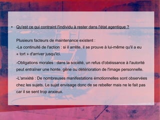 ● Qu'est ce qui contraint l'individu à rester dans l'état agentique ? 
Plusieurs facteurs de maintenance existent : 
-La continuité de l'action : si il arrête, il se prouve à lui-même qu'il a eu 
« tort » d'arriver jusqu'ici. 
-Obligations morales : dans la société, un refus d'obéissance à l'autorité 
peut entraîner une honte, gêne ou détérioration de l'image personnelle. 
-L'anxiété : De nombreuses manifestations émotionnelles sont observées 
chez les sujets. Le sujet envisage donc de se rebeller mais ne le fait pas 
car il se sent trop anxieux. 
 