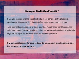 Pourquoi l'individu désobéit ? 
● Il y a une tension interne chez l'individu. Il est partagé entre plusieurs 
sentiments. Une partie de lui veut arrêter mais l'autre veut continuer. 
● Les éléments qui amènent le sujet à arrêter l'expérience sont les cris, les 
valeurs morales (torture d'un inconnu) et les menaces implicites du torturé (le 
sujet ne veut pas se retrouver dans sa position plus tard). 
Il y a désobéissance lorsque le taux de tension est plus important que 
les facteurs de maintenance. 
 
