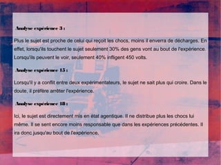 Analyse expérience 3 : 
Plus le sujet est proche de celui qui reçoit les chocs, moins il enverra de décharges. En 
effet, lorsqu'ils touchent le sujet seulement 30% des gens vont au bout de l'expérience. 
Lorsqu'ils peuvent le voir, seulement 40% infligent 450 volts. 
Analyse expérience 15 : 
Lorsqu'il y a conflit entre deux expérimentateurs, le sujet ne sait plus qui croire. Dans le 
doute, il préfère arrêter l'expérience. 
Analyse expérience 18 : 
Ici, le sujet est directement mis en état agentique. Il ne distribue plus les chocs lui 
même. Il se sent encore moins responsable que dans les expériences précédentes. Il 
ira donc jusqu'au bout de l'expérience. 
 