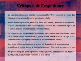 Critiques de l’expérience 
● La première critique, que Milgram reconnaissait lui même, concerne la validité des 
résultats et leur probabilité dans une situation réelle. 
● Mais d'autres expériences, telles que celles de Stanford, montrent la facilité avec 
laquelle une majorité de personnes assume la fonction de « tortionnaire légal » (et 
légitime), et ainsi invalident cette première critique. 
● La critique la plus virulente est d'ordre déontologique et éthique. Remise en cause 
de la validité des protocoles et de la qualité morale de l'expérience. Le sujet étant 
trompé sur certains aspects l'expérience, est-elle vraiment valide ? 
● Une autre critique explique que le simple fait de participer à une expérience 
scientifique, à un test auquel le sujet est volontaire influencerait son comportement. 
● Malgré les critiques, cette expérience reste aujourd'hui un topos dans les discours 
sur l'autorité, la soumission ou même le libre arbitre. 
 