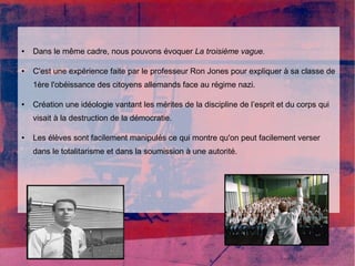 ● Dans le même cadre, nous pouvons évoquer La troisième vague. 
● C'est une expérience faite par le professeur Ron Jones pour expliquer à sa classe de 
1ère l'obéissance des citoyens allemands face au régime nazi. 
● Création une idéologie vantant les mérites de la discipline de l’esprit et du corps qui 
visait à la destruction de la démocratie. 
● Les élèves sont facilement manipulés ce qui montre qu'on peut facilement verser 
dans le totalitarisme et dans la soumission à une autorité. 
