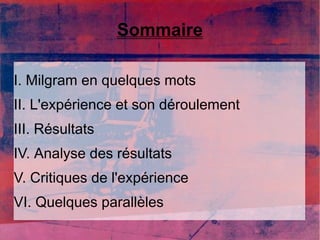 Sommaire 
I. Milgram en quelques mots 
II. L'expérience et son déroulement 
III. Résultats 
IV. Analyse des résultats 
V. Critiques de l'expérience 
VI. Quelques parallèles 
 