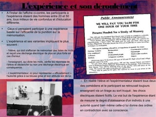 L'expérience et son déroulement 
● A l'instar de l'affiche ci-contre, les participants à 
l'expérience étaient des hommes entre 20 et 50 
ans, tous milieux de vie confondus et d'éducation 
différente. 
● Ceux-ci pensaient participer à une expérience 
basée sur l'efficacité de la punition sur la 
mémorisation. 
● L'expérience et ses variantes impliquent le plus 
souvent : 
- l'élève, qui doit s'efforcer de mémoriser des listes de mots 
et reçoit une décharge électrique de plus en plus forte en 
cas d'erreur. 
- l'enseignant, qui dicte les mots, vérifie les réponses de 
l'élève et déclenche ou non une décharge électrique en 
conséquence. 
- L'expérimentateur, ici pour représenter « officiellement » 
l'autorité grâce à sa blouse grise et son attitude sûr de lui. 
→ En réalité l'élève et l'expérimentateur étaient tous deux 
des comédiens et le participant se retrouvait toujours 
enseignant via un tirage au sort truqué ; les chocs 
électriques étaient fictifs. Le vrai but de l'expérience étant 
de mesurer le degré d'obéissance d'un individu à une 
autorité quand bien même celle-ci lui donne des ordres 
en contradiction avec sa conscience. 
 