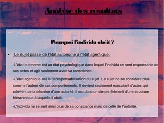 Analyse des résultats 
Pourquoi l'individu obéit ? 
● Le sujet passe de l'état autonome à l'état agentique. 
-L'état autonome est un état psychologique dans lequel l'individu se sent responsable de 
ses actes et agit seulement avec sa conscience. 
-L'état agentique est la déresponsabilisation du sujet. Le sujet ne se considère plus 
comme l'auteur de ses comportements. Il devient seulement exécutant d'actes qui 
relèvent de la décision d'une autorité. Il est donc un simple élément d'une structure 
hiérarchique à laquelle il obéit. 
-L'individu ne se sert ainsi plus de sa conscience mais de celle de l'autorité. 
 
