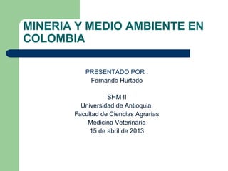 MINERIA Y MEDIO AMBIENTE EN
COLOMBIA

          PRESENTADO POR :
           Fernando Hurtado

                  SHM II
         Universidad de Antioquia
       Facultad de Ciencias Agrarias
           Medicina Veterinaria
            15 de abril de 2013
 