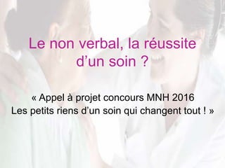 Le non verbal, la réussite
d’un soin ?
« Appel à projet concours MNH 2016
Les petits riens d’un soin qui changent tout ! »
 