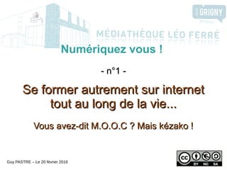 Numériquez vous !
- n°1 -- n°1 -
Se former autrement sur internetSe former autrement sur internet
tout au long de la vie...tout au long de la vie...
Vous avez-dit M.O.O.C ? Mais kézako !Vous avez-dit M.O.O.C ? Mais kézako !
Guy PASTRE – Le 20 février 2016
 