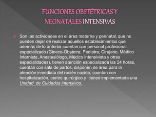  Son las actividades en el área materna y perinatal, que no
pueden dejar de realizar aquellos establecimientos que
además de lo anterior cuentan con personal profesional
especializado (Gineco-Obstetra, Pediatra, Cirujano, Médico
Internista, Anestesiólogo, Médico intensivista y otras
especialidades), tienen atención especializada las 24 horas,
cuentan con sala de partos, disponen de área para la
atención inmediata del recién nacido, cuentan con
hospitalización, centro quirúrgico y tienen implementada una
Unidad de Cuidados Intensivos.
 